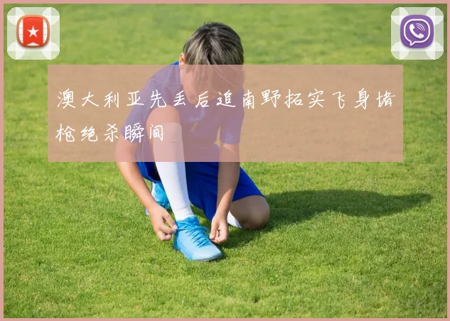 澳大利亚先丢后追南野拓实飞身堵枪绝杀瞬间