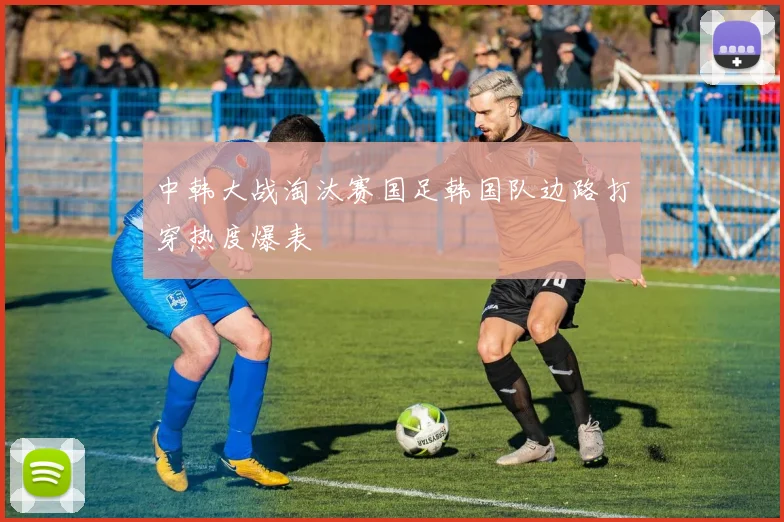 中韩大战淘汰赛国足韩国队边路打穿热度爆表