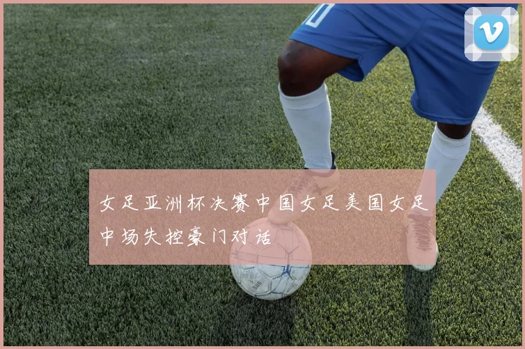 女足亚洲杯决赛中国女足美国女足中场失控豪门对话