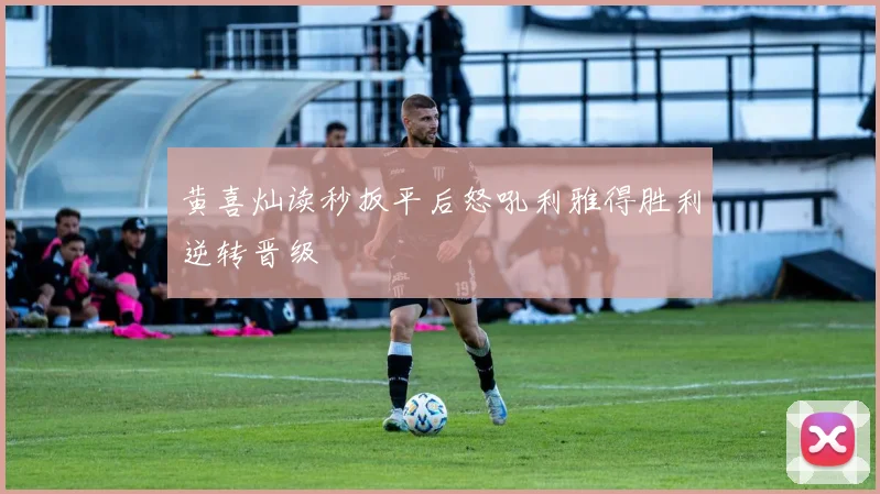 黄喜灿读秒扳平后怒吼利雅得胜利逆转晋级