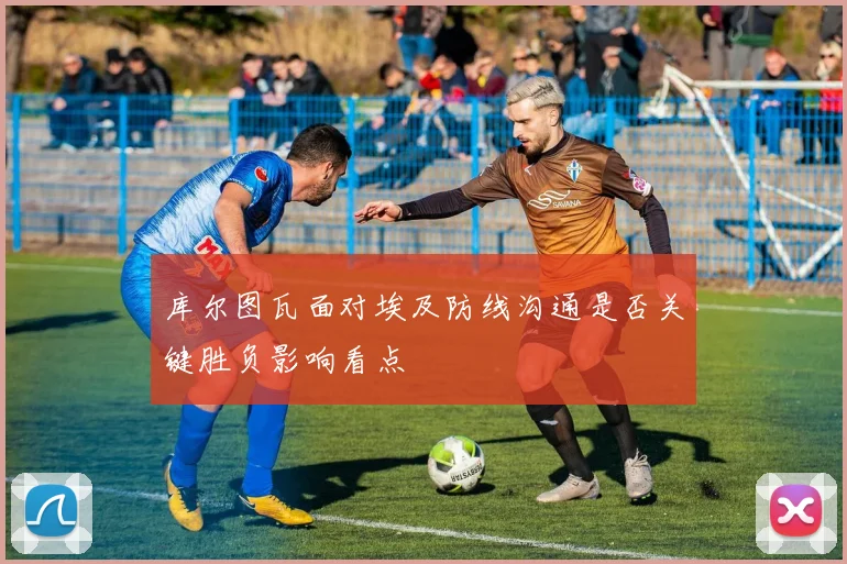 库尔图瓦面对埃及防线沟通是否关键胜负影响看点