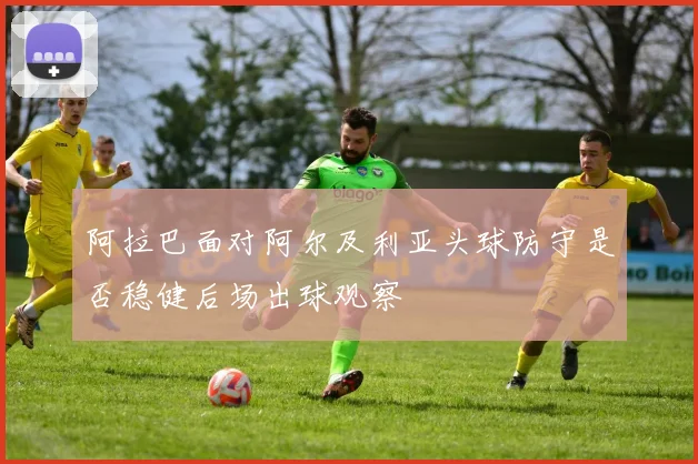 阿拉巴面对阿尔及利亚头球防守是否稳健后场出球观察