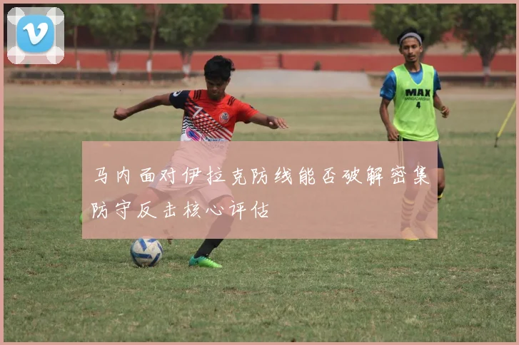 马内面对伊拉克防线能否破解密集防守反击核心评估