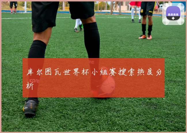 库尔图瓦世界杯小组赛搜索热度分析