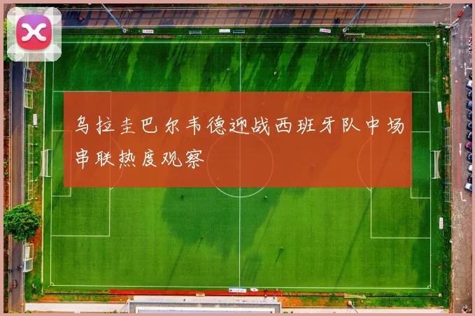 乌拉圭巴尔韦德迎战西班牙队中场串联热度观察