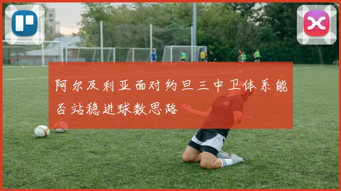 阿尔及利亚面对约旦三中卫体系能否站稳进球数思路