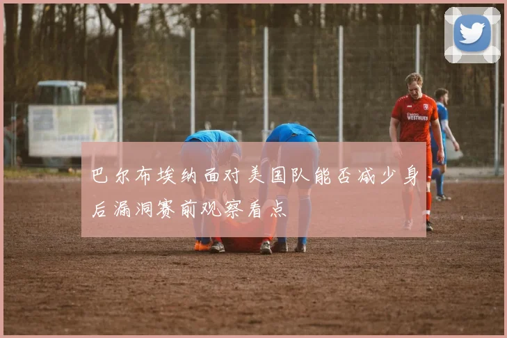 巴尔布埃纳面对美国队能否减少身后漏洞赛前观察看点