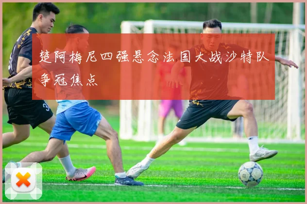 楚阿梅尼四强悬念法国大战沙特队争冠焦点