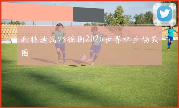 科特迪瓦vs德国2026世界杯主场氛围