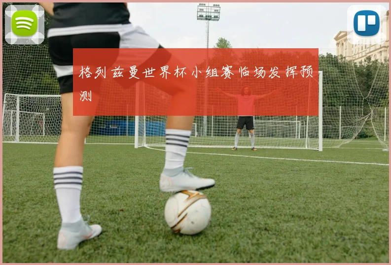 格列兹曼世界杯小组赛临场发挥预测