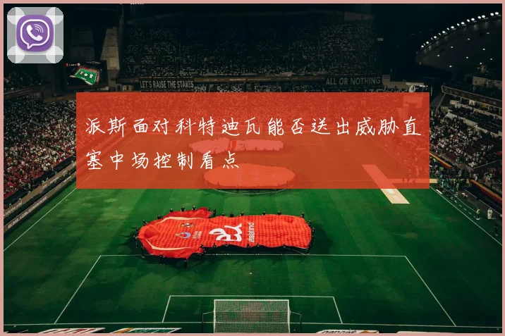 派斯面对科特迪瓦能否送出威胁直塞中场控制看点