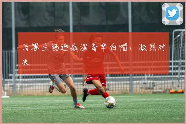 马赛主场迎战温哥华白帽，激烈对决