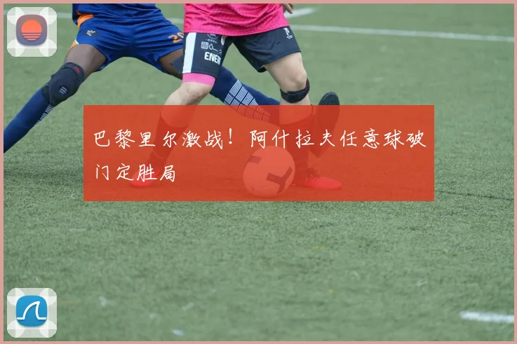 巴黎里尔激战!阿什拉夫任意球破门定胜局