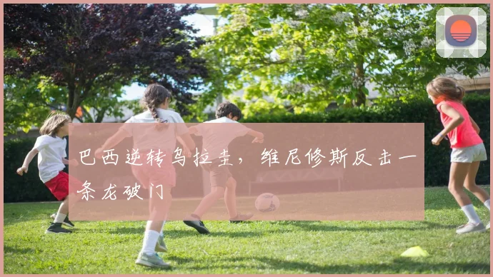 巴西逆转乌拉圭，维尼修斯反击一条龙破门