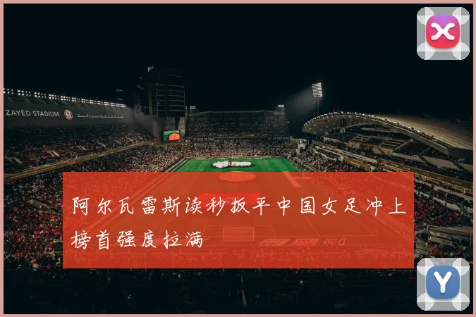 阿尔瓦雷斯读秒扳平中国女足冲上榜首强度拉满