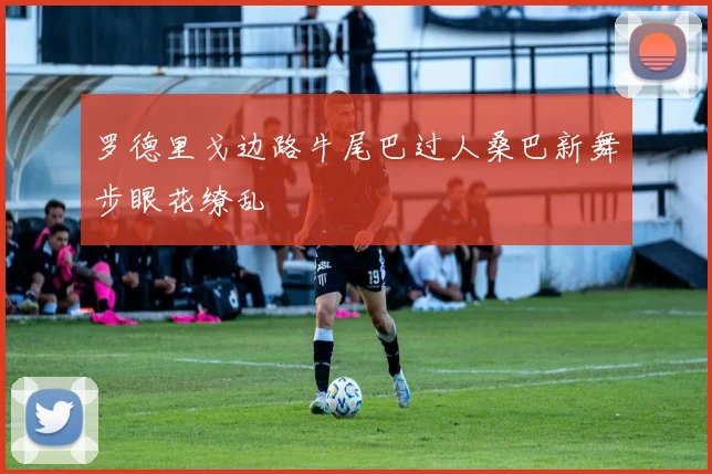 罗德里戈边路牛尾巴过人桑巴新舞步眼花缭乱