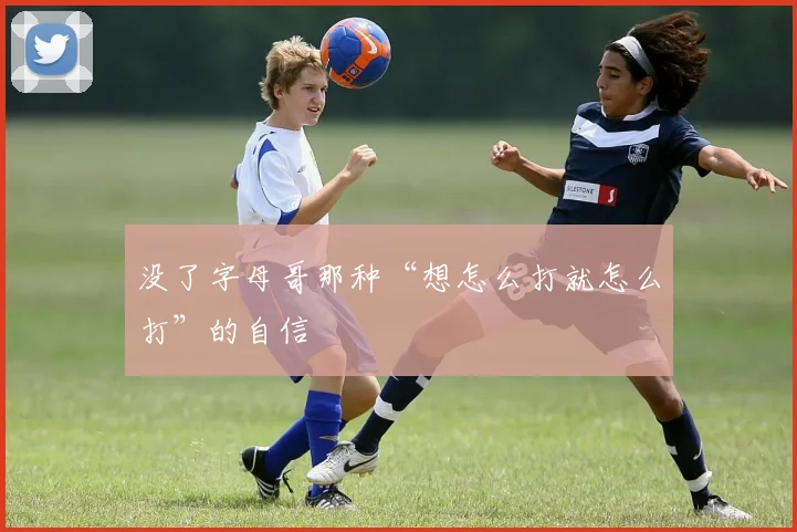 没了字母哥那种“想怎么打就怎么打”的自信