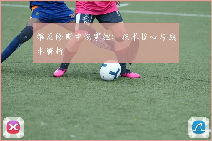 维尼修斯中场掌控：技术核心与战术解析