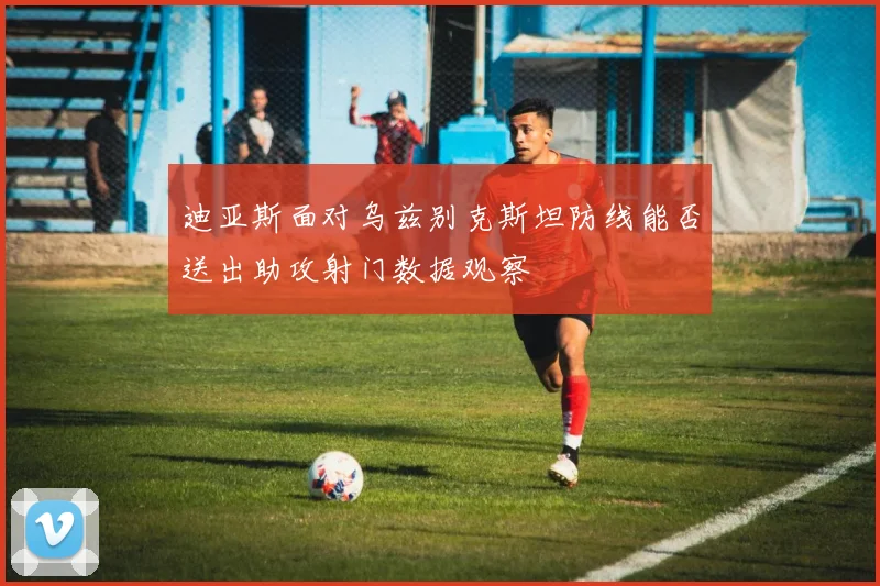 迪亚斯面对乌兹别克斯坦防线能否送出助攻射门数据观察