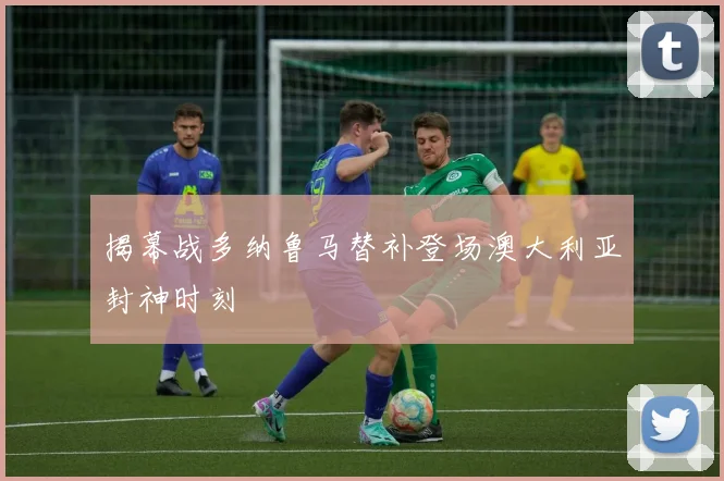 揭幕战多纳鲁马替补登场澳大利亚封神时刻