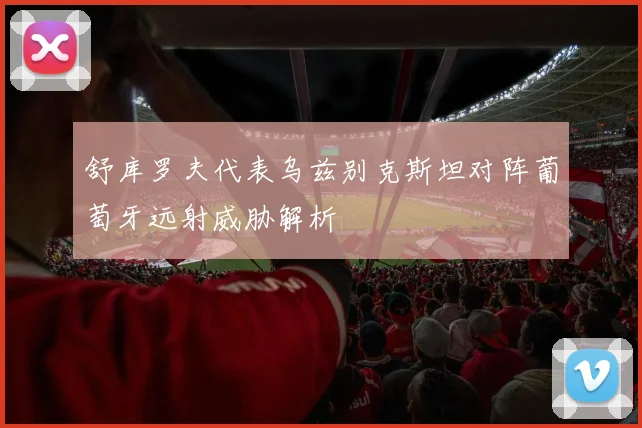 舒库罗夫代表乌兹别克斯坦对阵葡萄牙远射威胁解析