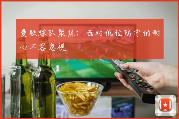 曼联球队聚焦：面对低位防守的耐心不容忽视