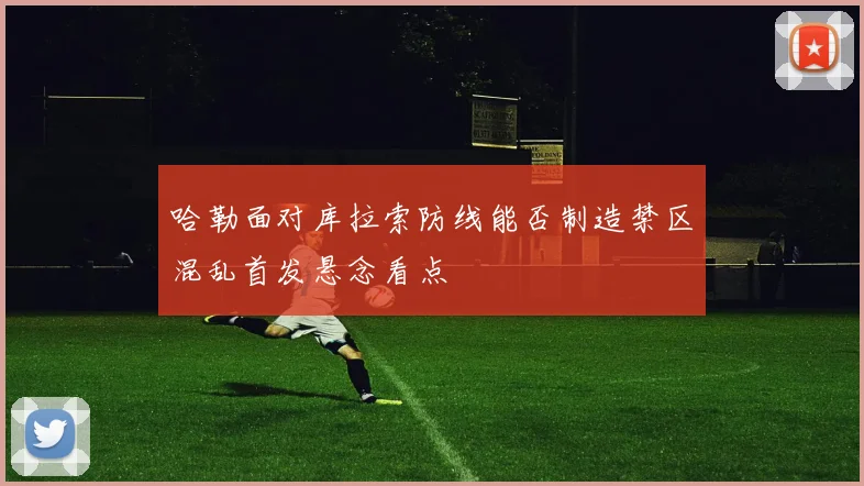 哈勒面对库拉索防线能否制造禁区混乱首发悬念看点