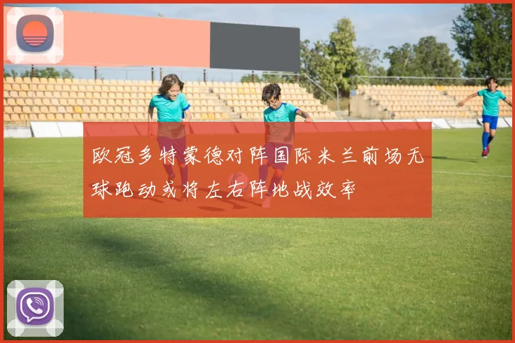 欧冠多特蒙德对阵国际米兰前场无球跑动或将左右阵地战效率