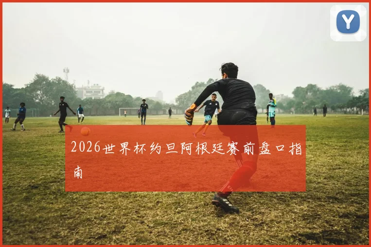2026世界杯约旦阿根廷赛前盘口指南