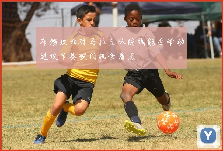 布赖坎面对乌拉圭队防线能否带动进攻节奏破门机会看点
