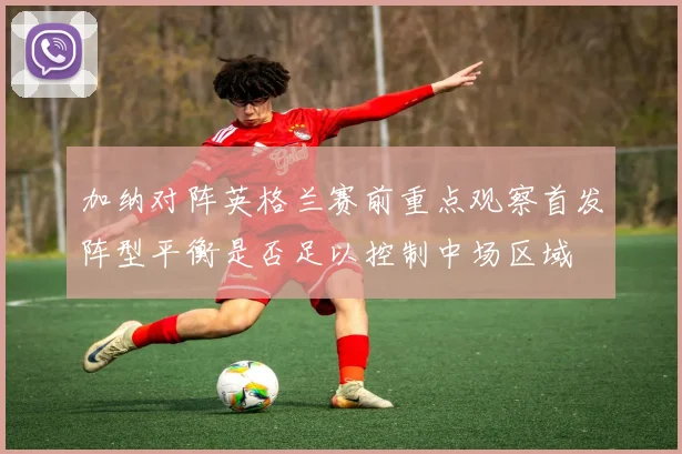 加纳对阵英格兰赛前重点观察首发阵型平衡是否足以控制中场区域