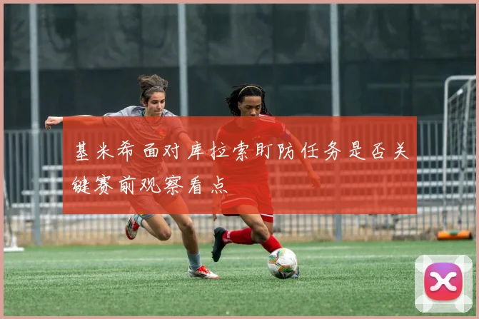 基米希面对库拉索盯防任务是否关键赛前观察看点