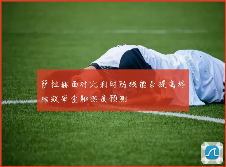 萨拉赫面对比利时防线能否提高终结效率金靴热度预测