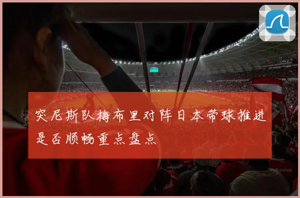 突尼斯队梅布里对阵日本带球推进是否顺畅重点盘点