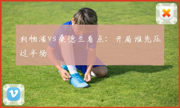 利物浦vs桑德兰看点：开局谁先压过半场