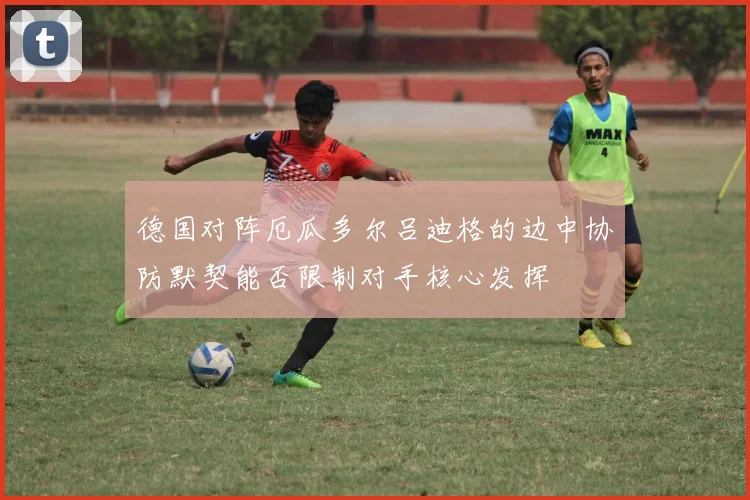 德国对阵厄瓜多尔吕迪格的边中协防默契能否限制对手核心发挥