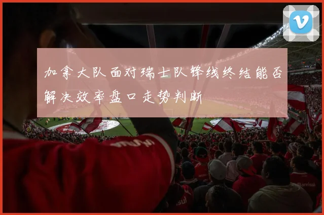 加拿大队面对瑞士队锋线终结能否解决效率盘口走势判断