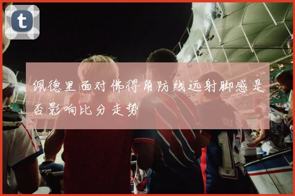 佩德里面对佛得角防线远射脚感是否影响比分走势