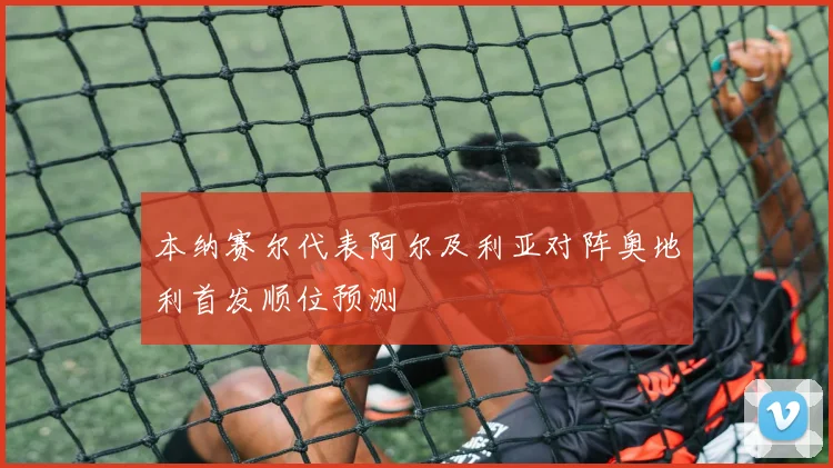 本纳赛尔代表阿尔及利亚对阵奥地利首发顺位预测