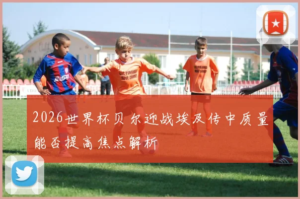 2026世界杯贝尔迎战埃及传中质量能否提高焦点解析