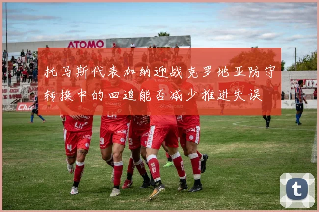 托马斯代表加纳迎战克罗地亚防守转换中的回追能否减少推进失误