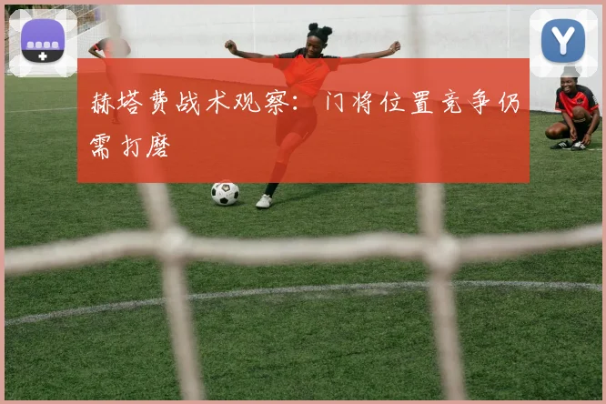 赫塔费战术观察：门将位置竞争仍需打磨