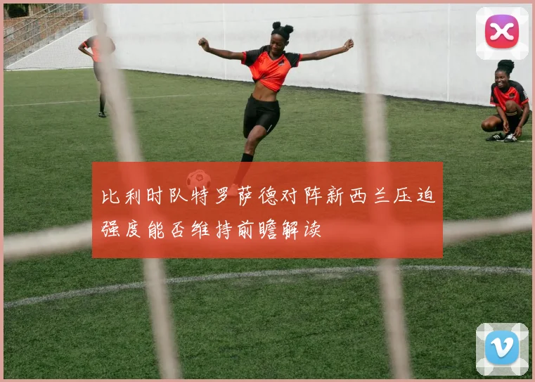 比利时队特罗萨德对阵新西兰压迫强度能否维持前瞻解读