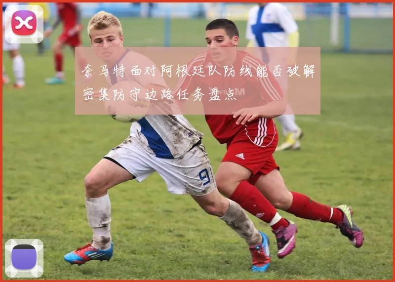 奈马特面对阿根廷队防线能否破解密集防守边路任务盘点
