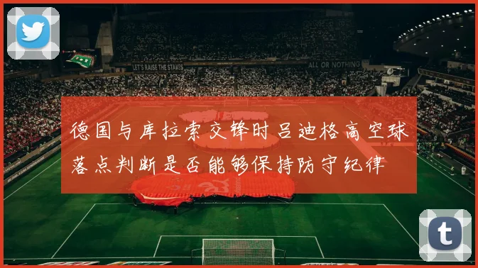 德国与库拉索交锋时吕迪格高空球落点判断是否能够保持防守纪律