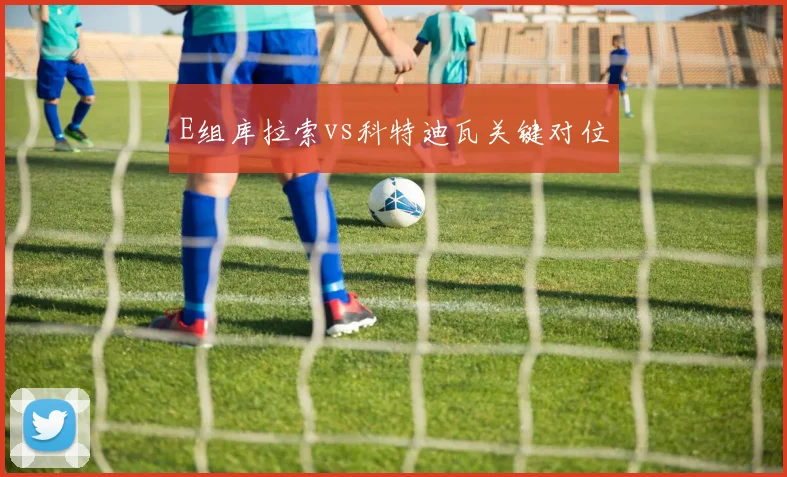 E组库拉索vs科特迪瓦关键对位