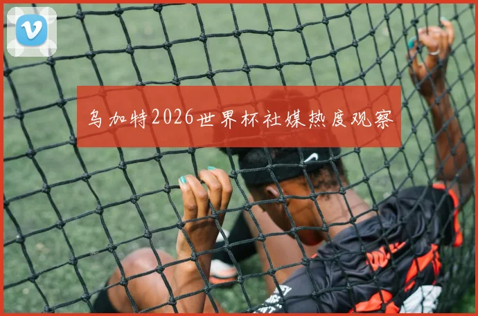 乌加特2026世界杯社媒热度观察